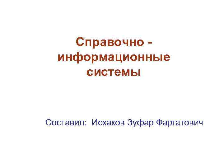 Справочно информационные системы Составил: Исхаков Зуфар Фаргатович 
