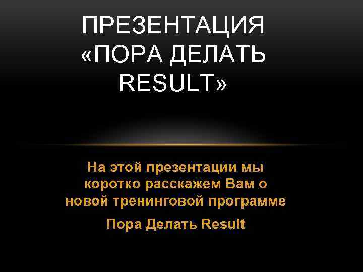 ПРЕЗЕНТАЦИЯ «ПОРА ДЕЛАТЬ RESULT» На этой презентации мы коротко расскажем Вам о новой тренинговой