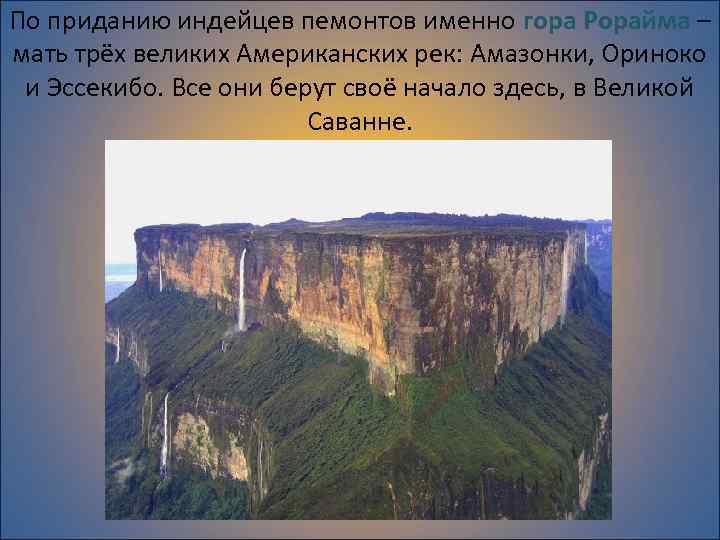 По приданию индейцев пемонтов именно гора Рорайма – мать трёх великих Американских рек: Амазонки,
