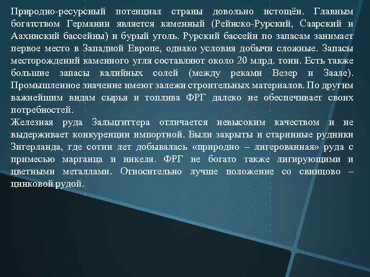 Природно ресурсный потенциал страны довольно истощён. Главным богатством Германии является каменный (Рейнско Рурский, Саарский
