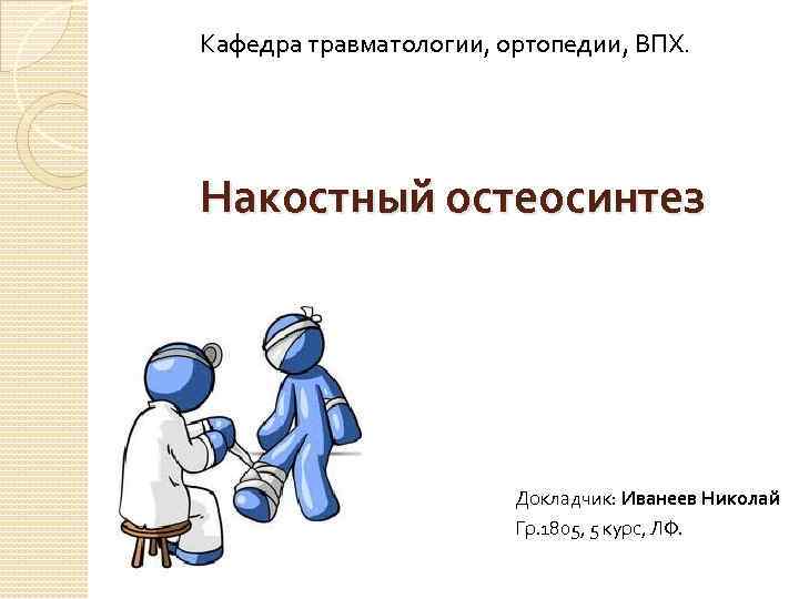 Кафедра травматологии, ортопедии, ВПХ. Накостный остеосинтез Докладчик: Иванеев Николай Гр. 1805, 5 курс, ЛФ.