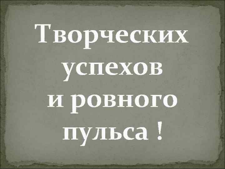 Творческих успехов и ровного пульса ! 