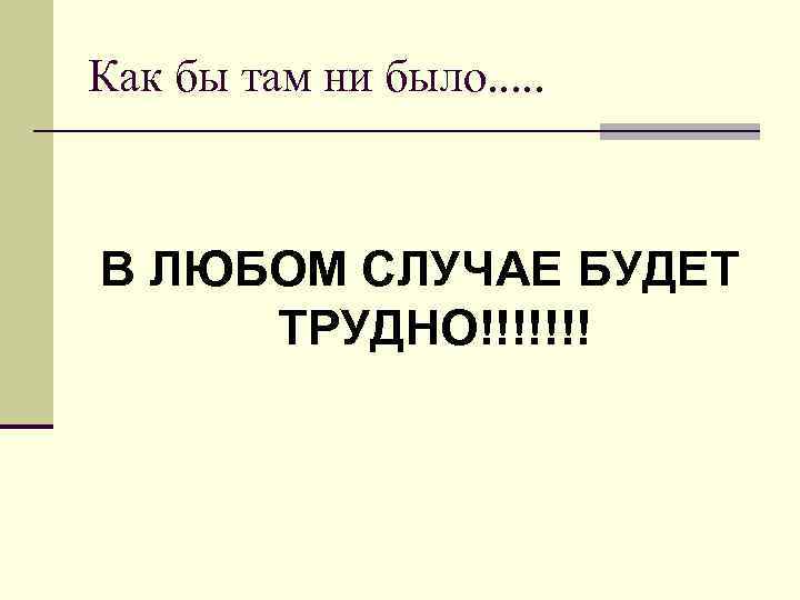 Как бы там ни было. . . В ЛЮБОМ СЛУЧАЕ БУДЕТ ТРУДНО!!!!!!! 