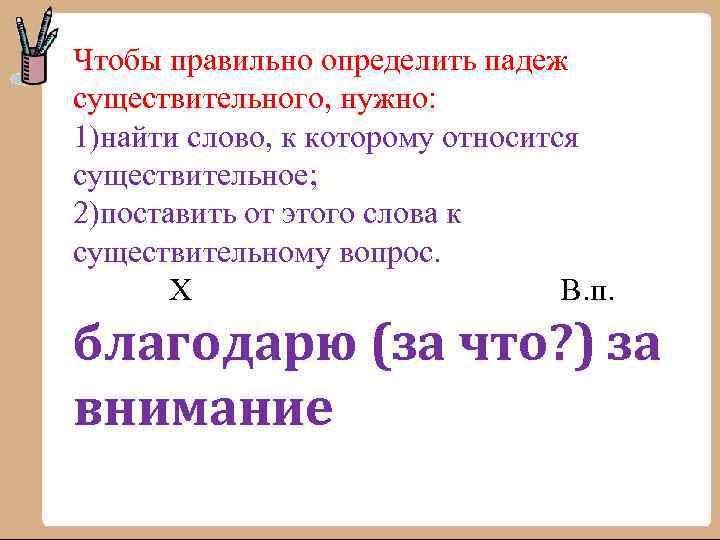 Чтобы правильно определить падеж существительного, нужно: 1)найти слово, к которому относится существительное; 2)поставить от