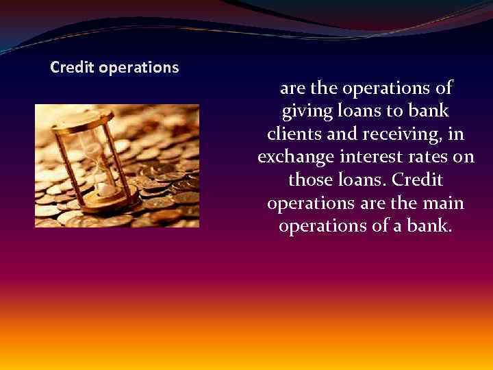 Credit operations are the operations of giving loans to bank clients and receiving, in