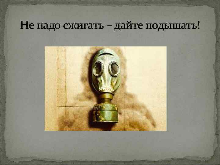 Не надо сжигать – дайте подышать! 