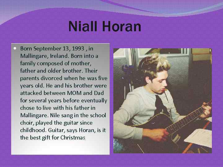 Niall Horan Born September 13, 1993 , in Mallingare, Ireland. Born into a family