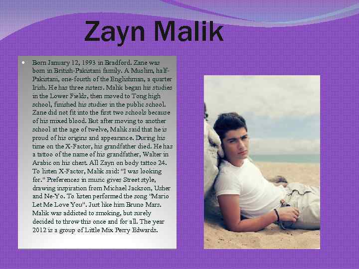 Zayn Malik Born January 12, 1993 in Bradford. Zane was born in British-Pakistani family.