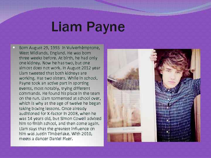 Liam Payne Born August 29, 1993 in Vulverhèmptone, West Midlands, England. He was born