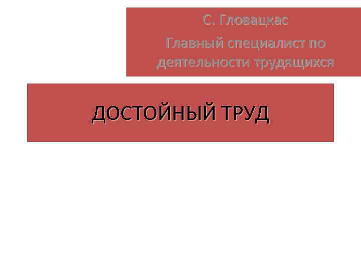 С. Гловацкас Главный специалист по деятельности трудящихся ДОСТОЙНЫЙ ТРУД 