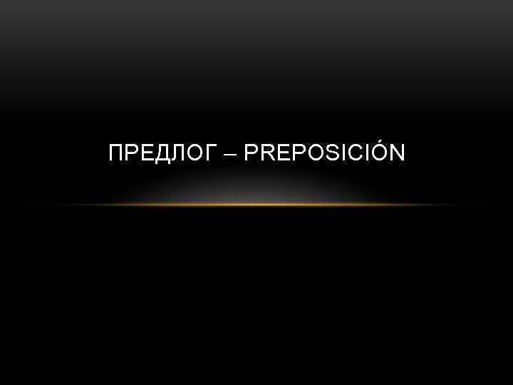 ПРЕДЛОГ – PREPOSICIÓN 