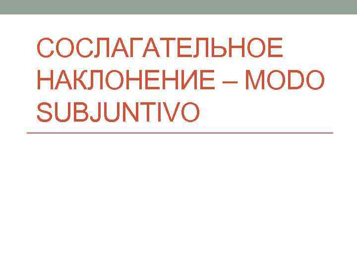 СОСЛАГАТЕЛЬНОЕ НАКЛОНЕНИЕ – MODO SUBJUNTIVO 