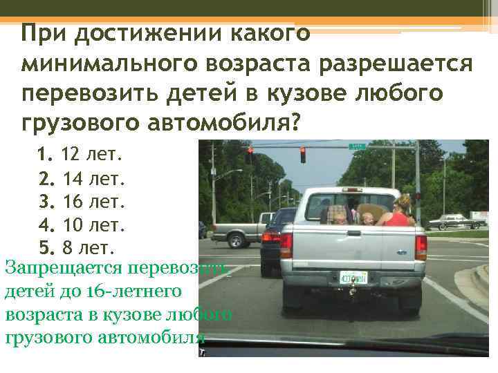 При достижении какого минимального возраста разрешается перевозить детей в кузове любого грузового автомобиля? 1.