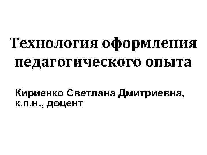 Технология оформления педагогического опыта Кириенко Светлана Дмитриевна, к. п. н. , доцент 
