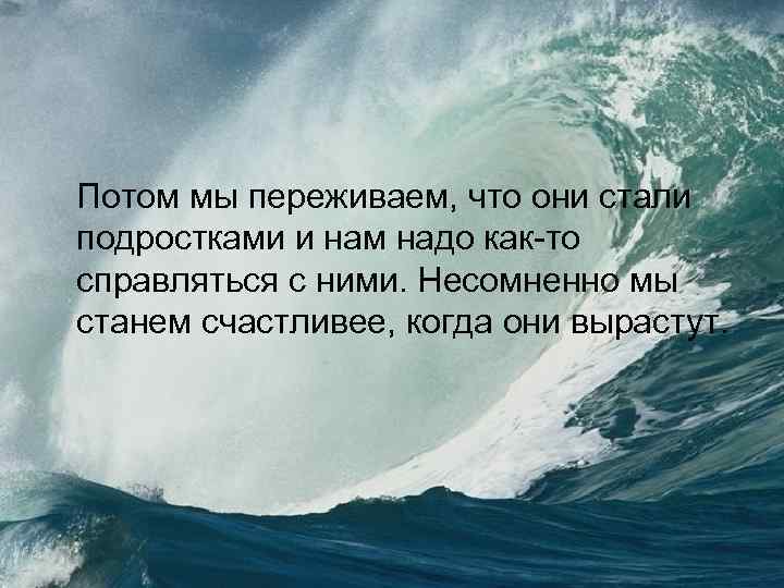 Потом мы переживаем, что они стали подростками и нам надо как-то справляться с ними.