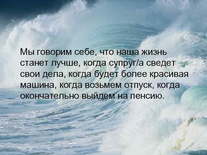 Мы говорим себе, что наша жизнь станет лучше, когда супруг/а сведет свои дела, когда