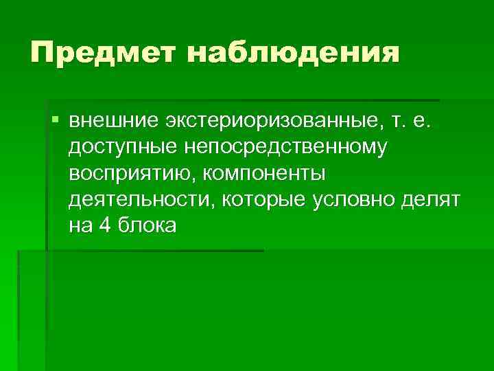 Предмет наблюдения § внешние экстериоризованные, т. е. доступные непосредственному восприятию, компоненты деятельности, которые условно