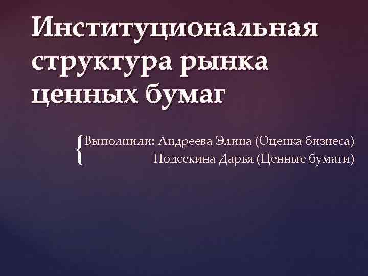 Институциональная структура рынка ценных бумаг { Выполнили: Андреева Элина (Оценка бизнеса) Подсекина Дарья (Ценные