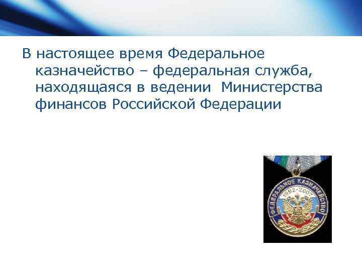 В настоящее время Федеральное казначейство – федеральная служба, находящаяся в ведении Министерства финансов Российской