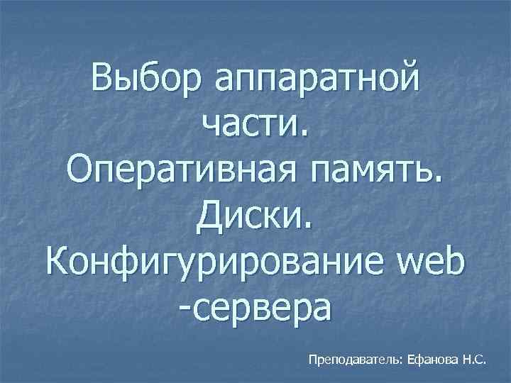 Выбор аппаратной части. Оперативная память. Диски. Конфигурирование web -сервера Преподаватель: Ефанова Н. С. 