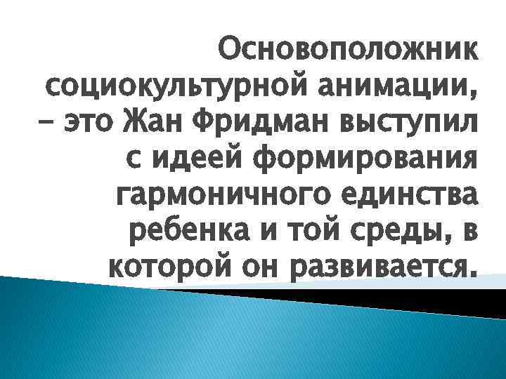 Основоположник социокультурной анимации, - это Жан Фридман выступил с идеей формирования гармоничного единства ребенка