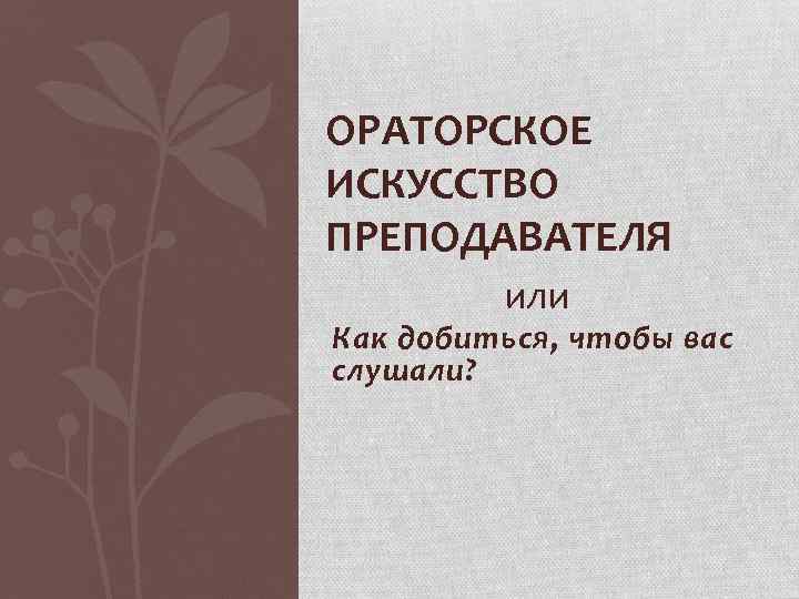 ОРАТОРСКОЕ ИСКУССТВО ПРЕПОДАВАТЕЛЯ или Как добиться, чтобы вас слушали? 