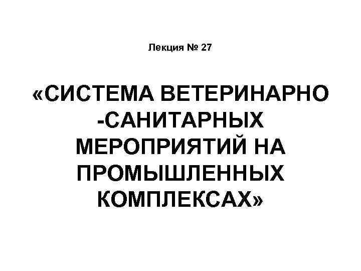 Лекция № 27 «СИСТЕМА ВЕТЕРИНАРНО -САНИТАРНЫХ МЕРОПРИЯТИЙ НА ПРОМЫШЛЕННЫХ КОМПЛЕКСАХ» 