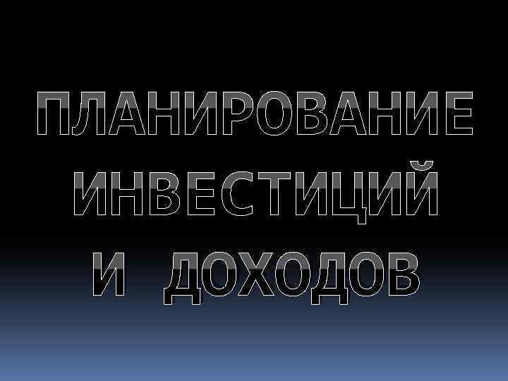 ПЛАНИРОВАНИЕ ИНВЕСТИЦИЙ И ДОХОДОВ 