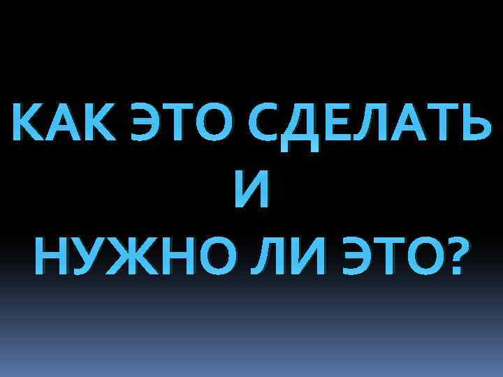 КАК ЭТО СДЕЛАТЬ И НУЖНО ЛИ ЭТО? 