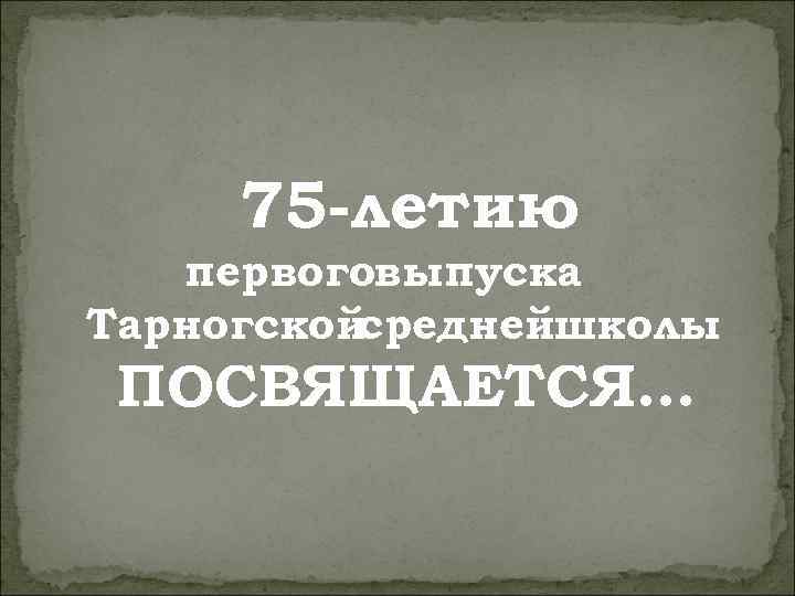 75 -летию первоговыпуска Тарногскойсреднейшколы ПОСВЯЩАЕТСЯ… 