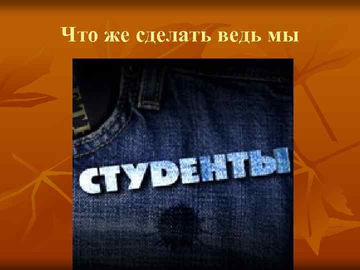 Что же сделать ведь мы 