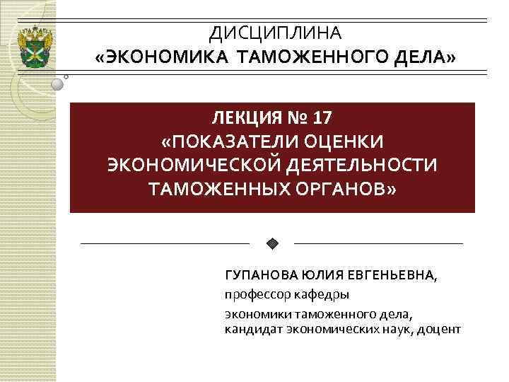 ДИСЦИПЛИНА «ЭКОНОМИКА ТАМОЖЕННОГО ДЕЛА» ЛЕКЦИЯ № 17 «ПОКАЗАТЕЛИ ОЦЕНКИ ЭКОНОМИЧЕСКОЙ ДЕЯТЕЛЬНОСТИ ТАМОЖЕННЫХ ОРГАНОВ» ГУПАНОВА