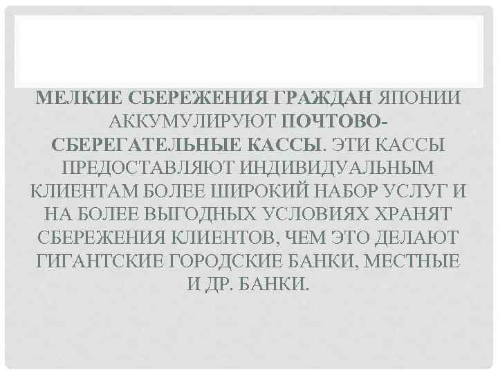 МЕЛКИЕ СБЕРЕЖЕНИЯ ГРАЖДАН ЯПОНИИ АККУМУЛИРУЮТ ПОЧТОВОСБЕРЕГАТЕЛЬНЫЕ КАССЫ. ЭТИ КАССЫ ПРЕДОСТАВЛЯЮТ ИНДИВИДУАЛЬНЫМ КЛИЕНТАМ БОЛЕЕ ШИРОКИЙ