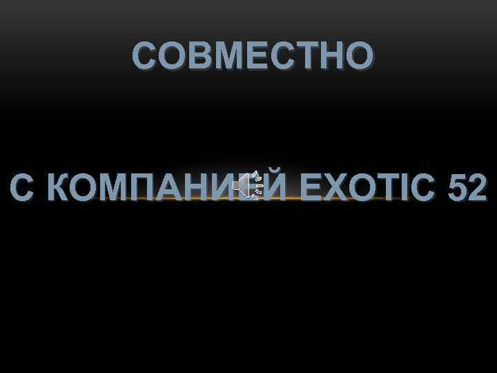 СОВМЕСТНО С КОМПАНИЕЙ EXOTIC 52 