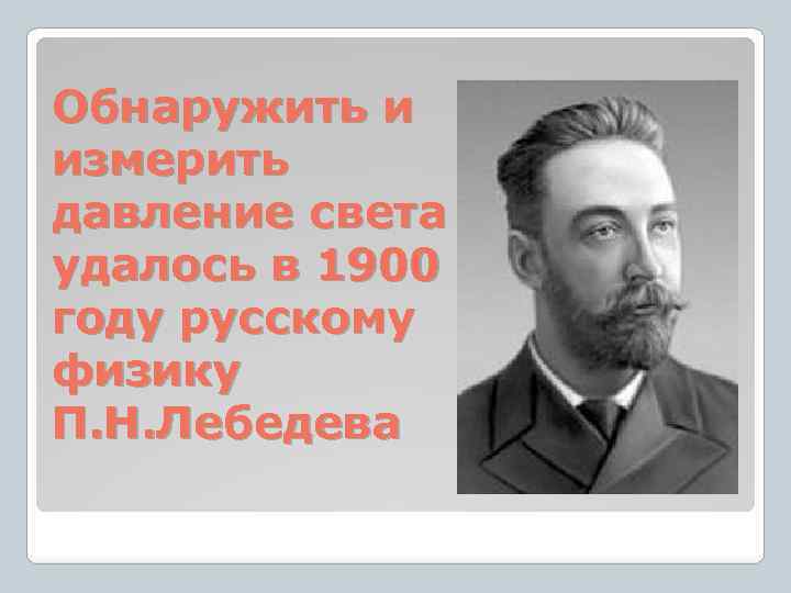 Обнаружить и измерить давление света удалось в 1900 году русскому физику П. Н. Лебедева