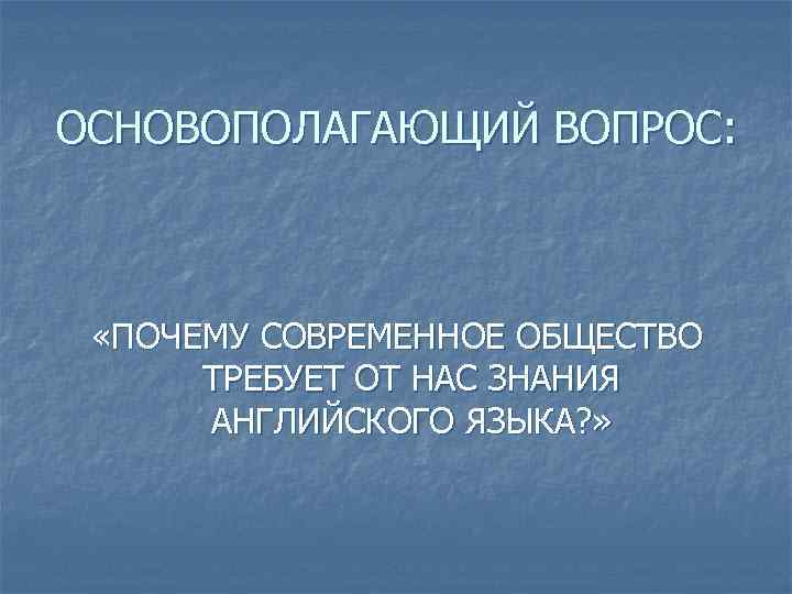 ОСНОВОПОЛАГАЮЩИЙ ВОПРОС: «ПОЧЕМУ СОВРЕМЕННОЕ ОБЩЕСТВО ТРЕБУЕТ ОТ НАС ЗНАНИЯ АНГЛИЙСКОГО ЯЗЫКА? » 