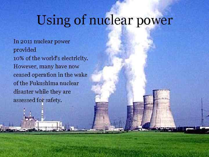 Using of nuclear power In 2011 nuclear power provided 10% of the world's electricity.