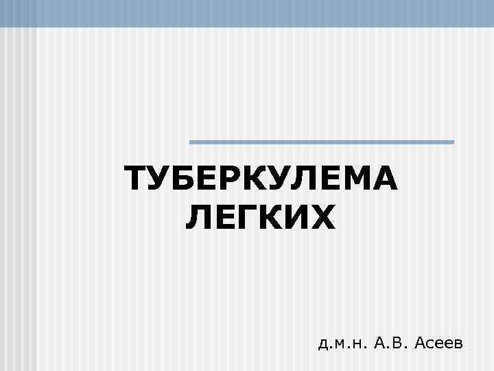 ТУБЕРКУЛЕМА ЛЕГКИХ д. м. н. А. В. Асеев 