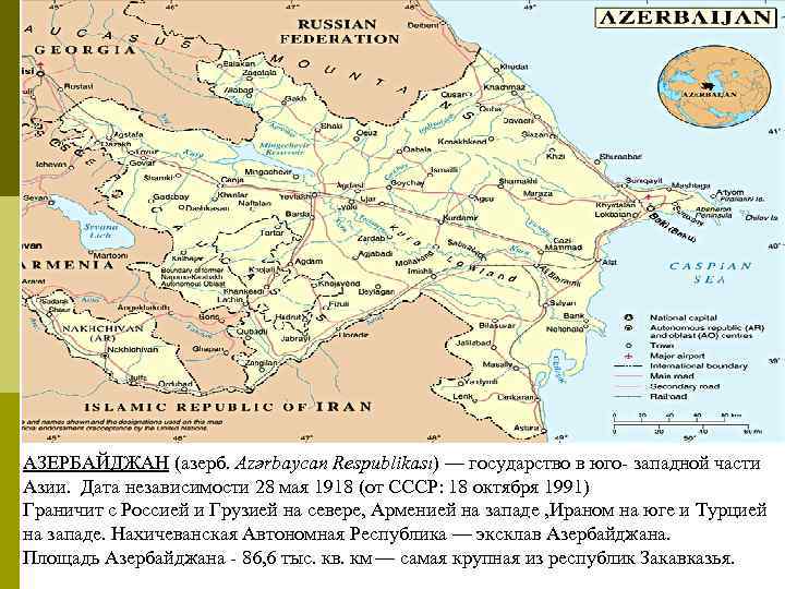 АЗЕРБАЙДЖАН (азерб. Azərbaycan Respublikası) — государство в юго- западной части Азии. Дата независимости 28