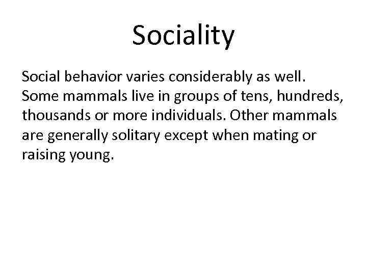 Sociality Social behavior varies considerably as well. Some mammals live in groups of tens,