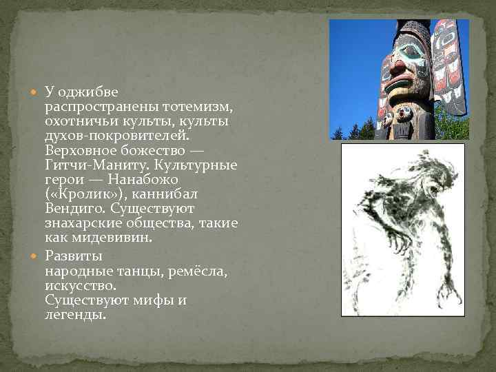  У оджибве распространены тотемизм, охотничьи культы, культы духов-покровителей. Верховное божество — Гитчи-Маниту. Культурные