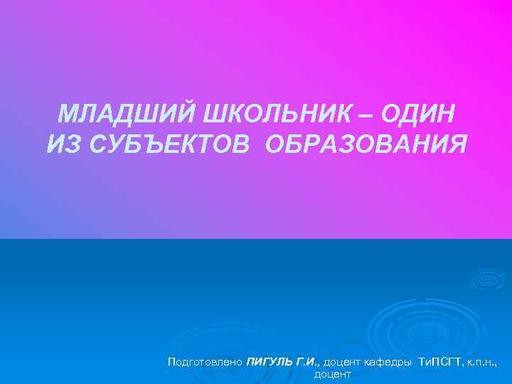 МЛАДШИЙ ШКОЛЬНИК – ОДИН ИЗ СУБЪЕКТОВ ОБРАЗОВАНИЯ Подготовлено ПИГУЛЬ Г. И. , доцент кафедры