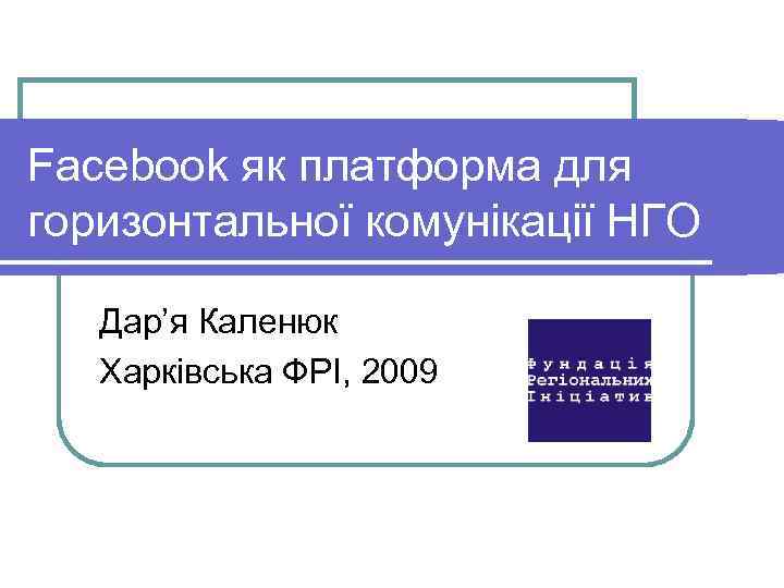 Facebook як платформа для горизонтальної комунікації НГО Дар’я Каленюк Харківська ФРІ, 2009 