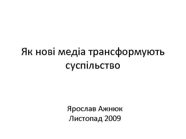 Як нові медіа трансформують суспільство Ярослав Ажнюк Листопад 2009 