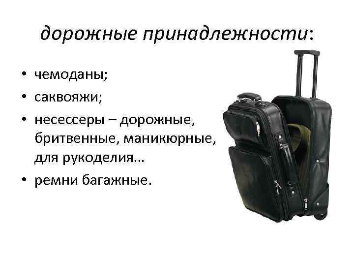 дорожные принадлежности: • чемоданы; • саквояжи; • несессеры – дорожные, бритвенные, маникюрные, для рукоделия…