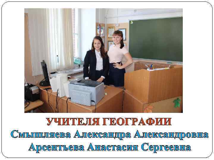 УЧИТЕЛЯ ГЕОГРАФИИ Смышляева Александровна Арсентьева Анастасия Сергеевна 