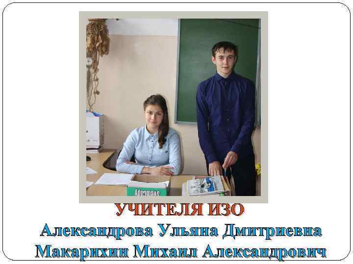 УЧИТЕЛЯ ИЗО Александрова Ульяна Дмитриевна Макарихин Михаил Александрович 