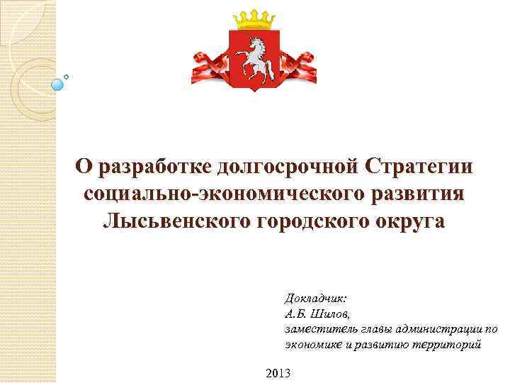 О разработке долгосрочной Стратегии социально-экономического развития Лысьвенского городского округа Докладчик: А. Б. Шилов, заместитель