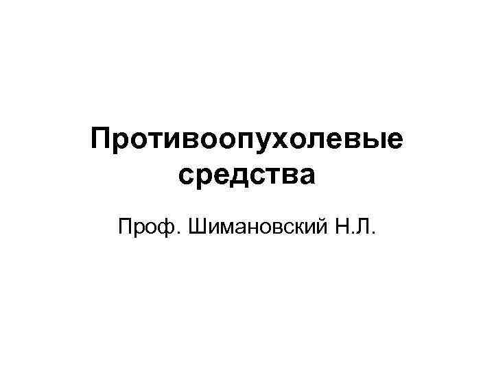 Противоопухолевые средства Проф. Шимановский Н. Л. 