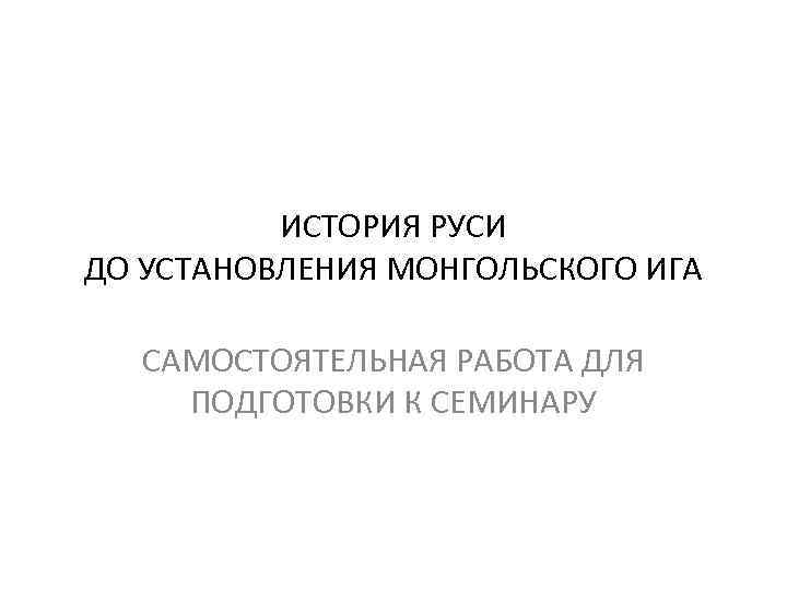 ИСТОРИЯ РУСИ ДО УСТАНОВЛЕНИЯ МОНГОЛЬСКОГО ИГА САМОСТОЯТЕЛЬНАЯ РАБОТА ДЛЯ ПОДГОТОВКИ К СЕМИНАРУ 